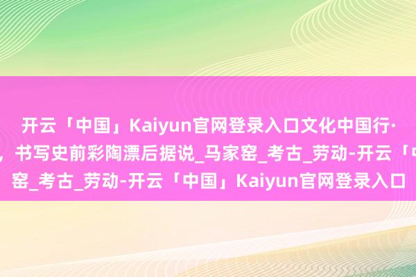 开云「中国」Kaiyun官网登录入口文化中国行·国宝画重心｜这个聚落，书写史前彩陶漂后据说_马家窑_考古_劳动-开云「中国」Kaiyun官网登录入口
