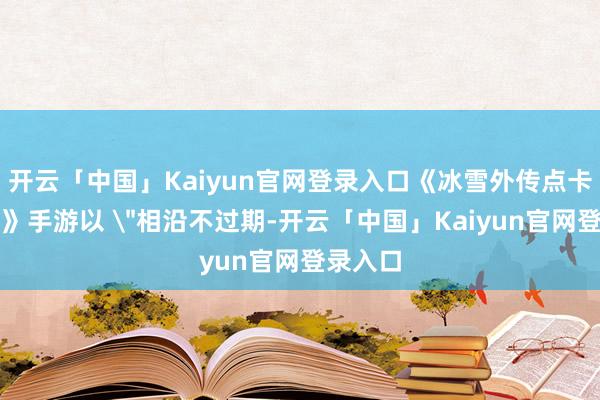 开云「中国」Kaiyun官网登录入口《冰雪外传点卡重制版》手游以 ＂相沿不过期-开云「中国」Kaiyun官网登录入口