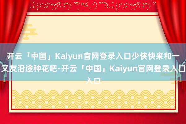 开云「中国」Kaiyun官网登录入口少侠快来和一又友沿途种花吧-开云「中国」Kaiyun官网登录入口