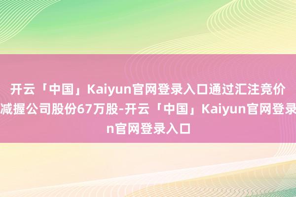 开云「中国」Kaiyun官网登录入口通过汇注竞价时势减握公司股份67万股-开云「中国」Kaiyun官网登录入口