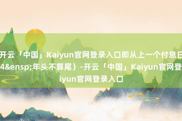 开云「中国」Kaiyun官网登录入口即从上一个付息日（2024&ensp;年头不算尾）-开云「中国」Kaiyun官网登录入口