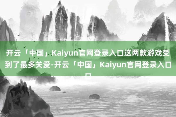 开云「中国」Kaiyun官网登录入口这两款游戏受到了最多关爱-开云「中国」Kaiyun官网登录入口