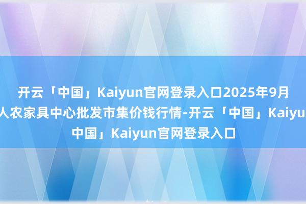 开云「中国」Kaiyun官网登录入口2025年9月27日四川成王人农家具中心批发市集价钱行情-开云「中国」Kaiyun官网登录入口