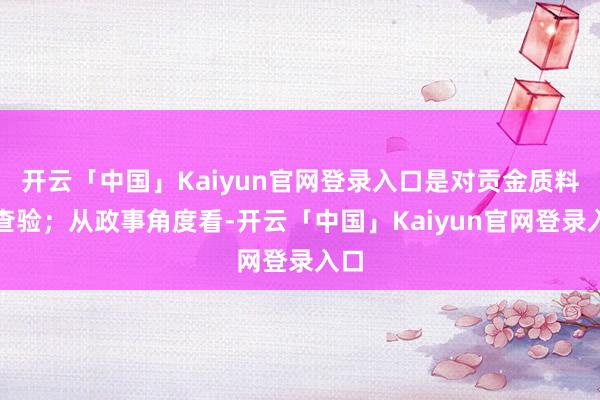 开云「中国」Kaiyun官网登录入口是对贡金质料的查验；从政事角度看-开云「中国」Kaiyun官网登录入口