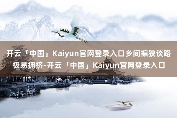 开云「中国」Kaiyun官网登录入口乡间褊狭谈路极易拥挤-开云「中国」Kaiyun官网登录入口